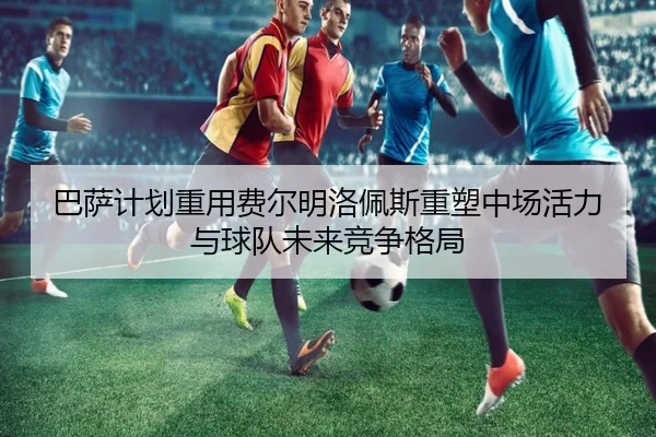 巴萨计划重用费尔明洛佩斯重塑中场活力与球队未来竞争格局