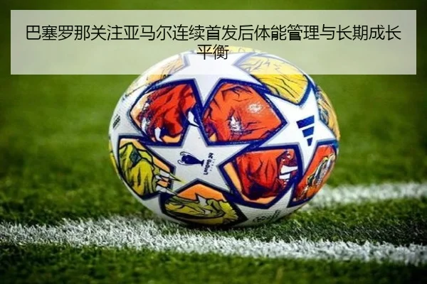 巴塞罗那关注亚马尔连续首发后体能管理与长期成长平衡