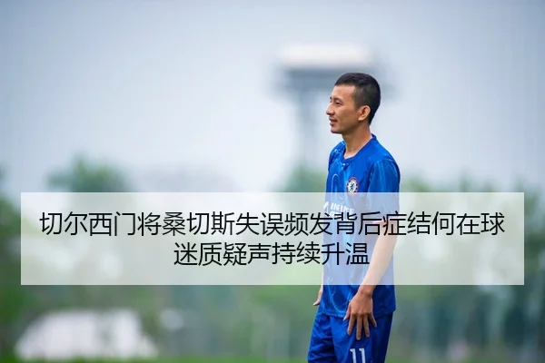 切尔西门将桑切斯失误频发背后症结何在球迷质疑声持续升温