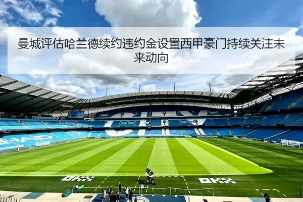 曼城评估哈兰德续约违约金设置西甲豪门持续关注未来动向