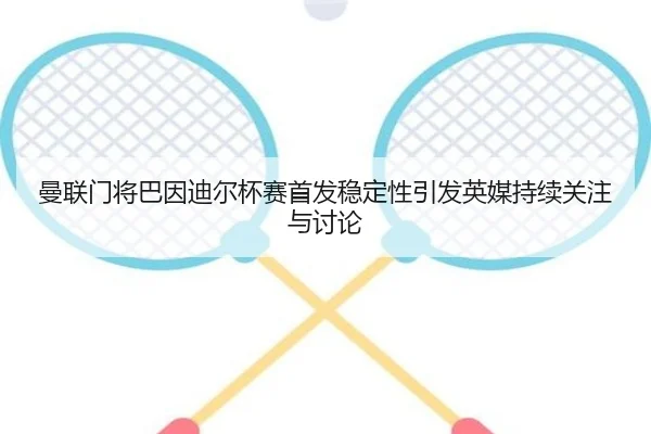 曼联门将巴因迪尔杯赛首发稳定性引发英媒持续关注与讨论